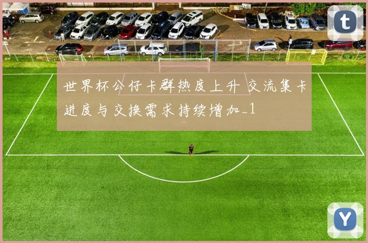 世界杯公仔卡群热度上升 交流集卡进度与交换需求持续增加_1