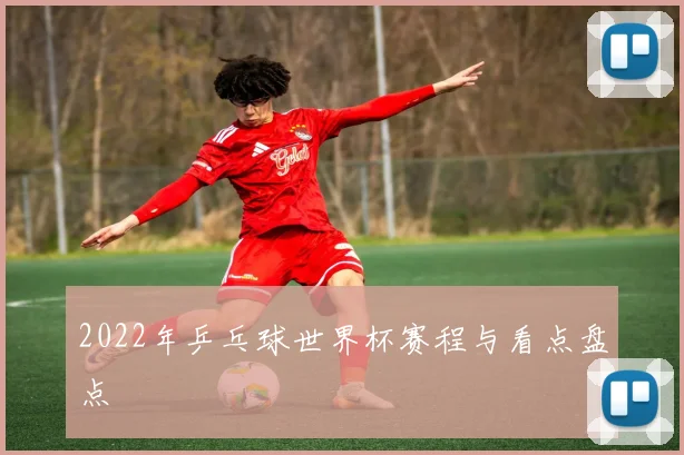 2022年乒乓球世界杯赛程与看点盘点