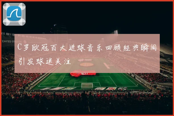 C罗欧冠百大进球音乐回顾经典瞬间引发球迷关注