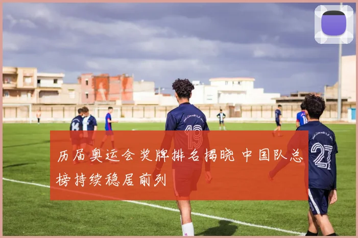 历届奥运会奖牌排名揭晓 中国队总榜持续稳居前列