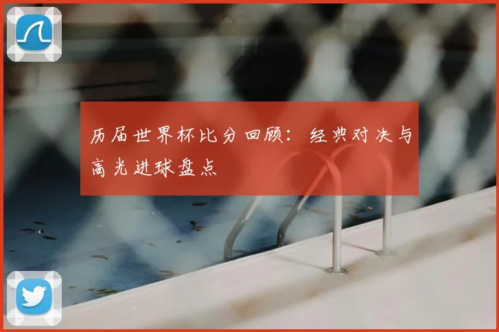 历届世界杯比分回顾：经典对决与高光进球盘点