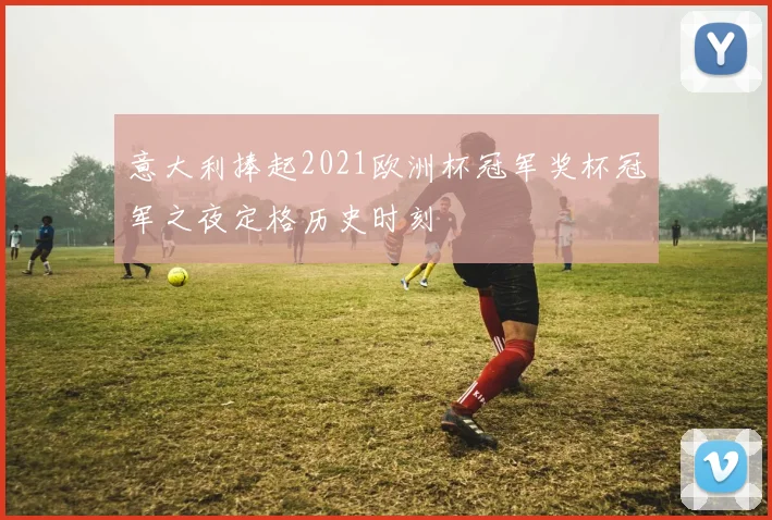 意大利捧起2021欧洲杯冠军奖杯冠军之夜定格历史时刻