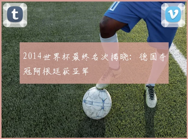 2014世界杯最终名次揭晓：德国夺冠阿根廷获亚军