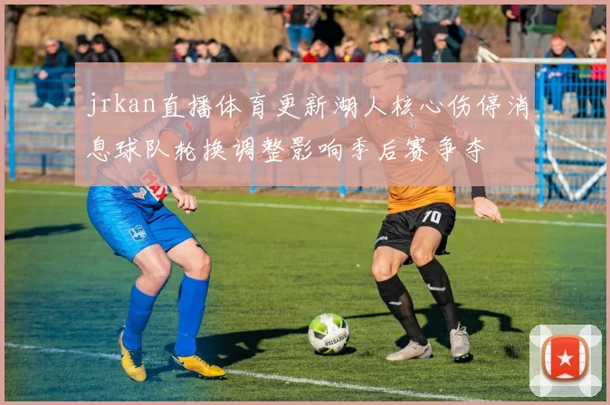 jrkan直播体育更新湖人核心伤停消息球队轮换调整影响季后赛争夺