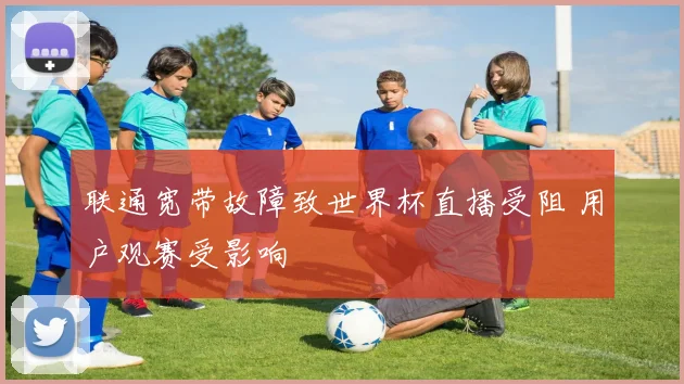 联通宽带故障致世界杯直播受阻 用户观赛受影响