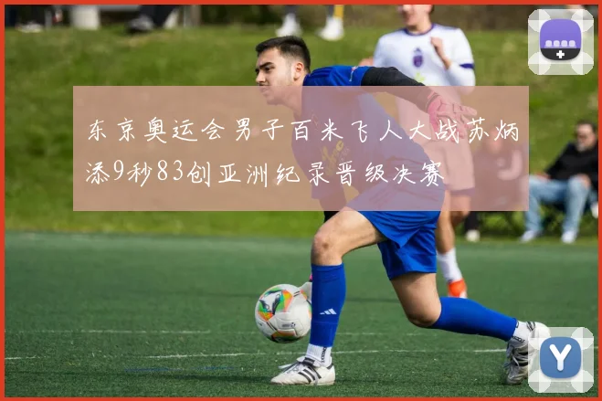 东京奥运会男子百米飞人大战苏炳添9秒83创亚洲纪录晋级决赛