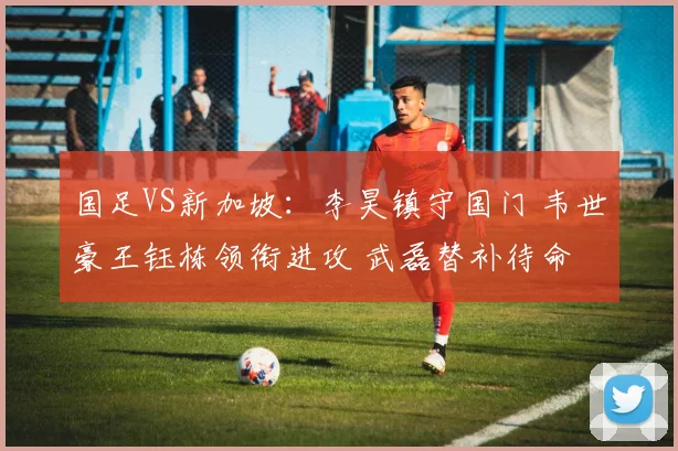 国足VS新加坡：李昊镇守国门 韦世豪王钰栋领衔进攻 武磊替补待命