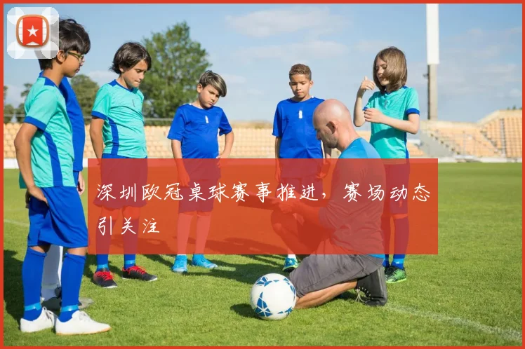 深圳欧冠桌球赛事推进，赛场动态引关注