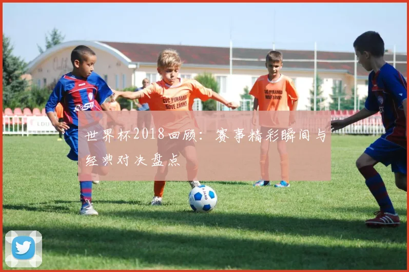 世界杯2018回顾：赛事精彩瞬间与经典对决盘点