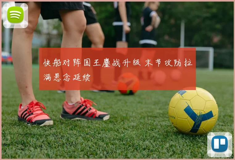 快船对阵国王鏖战升级 末节攻防拉满悬念延续