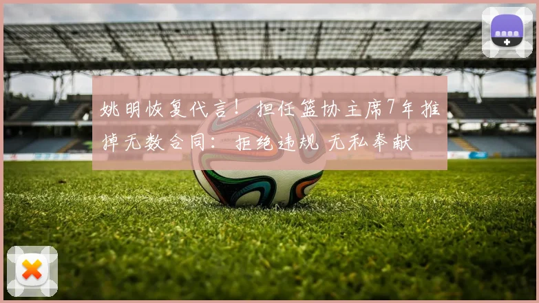 姚明恢复代言!担任篮协主席7年推掉无数合同:拒绝违规 无私奉献