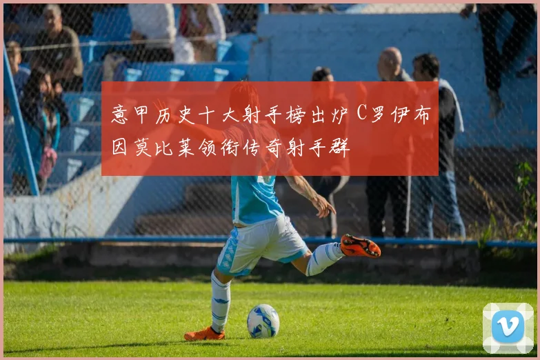 意甲历史十大射手榜出炉 C罗伊布因莫比莱领衔传奇射手群