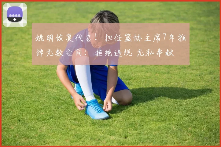 姚明恢复代言!担任篮协主席7年推掉无数合同:拒绝违规 无私奉献