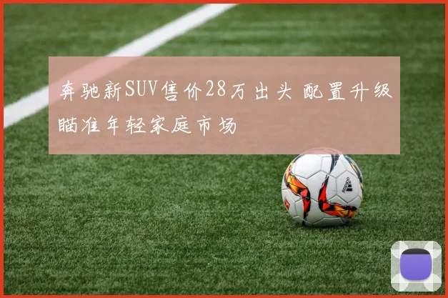奔驰新SUV售价28万出头 配置升级瞄准年轻家庭市场