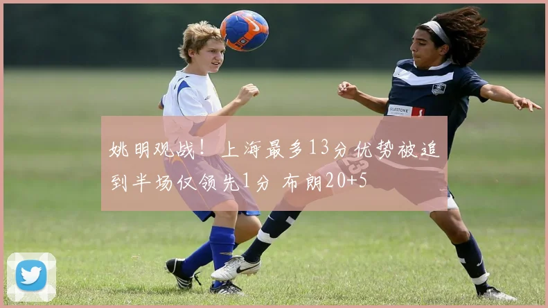 姚明观战!上海最多13分优势被追到半场仅领先1分 布朗20+5
