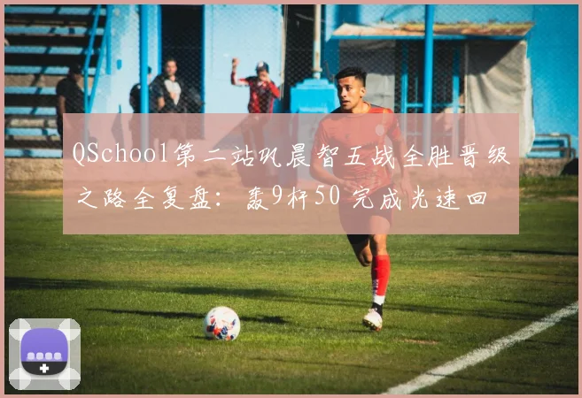 QSchool第二站巩晨智五战全胜晋级之路全复盘:轰9杆50 完成光速回归