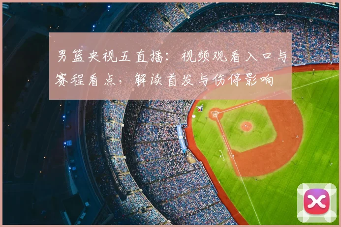 男篮央视五直播:视频观看入口与赛程看点,解读首发与伤停影响