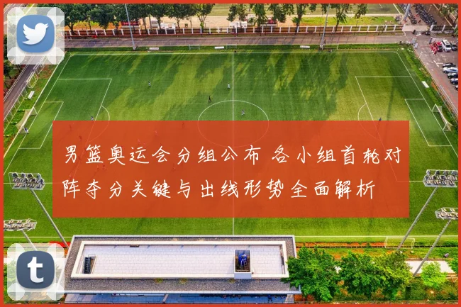 男篮奥运会分组公布 各小组首轮对阵夺分关键与出线形势全面解析