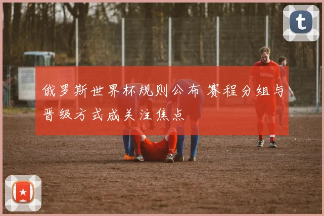俄罗斯世界杯规则公布 赛程分组与晋级方式成关注焦点