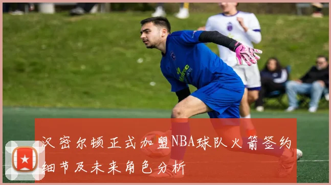 汉密尔顿正式加盟NBA球队火箭签约细节及未来角色分析