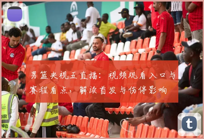 男篮央视五直播：视频观看入口与赛程看点，解读首发与伤停影响